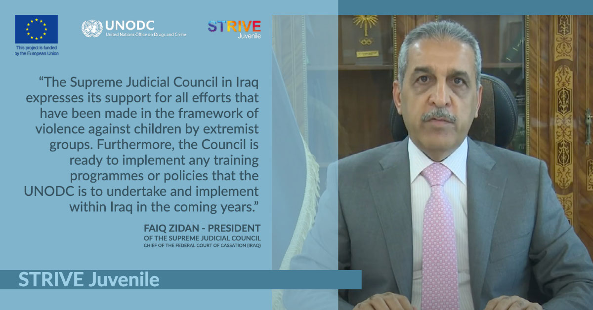 STRIVE Juvenile STRIVE Juvenile “The Supreme Judicial Council in Iraq expresses its support for all efforts that have been made in the framework of violence against children by extremist groups. Furthermore, the Council is ready to implement any training programmes or policies that the UNODC is to undertake and implement within Iraq in the coming years.” Faiq Zidan - President of the Supreme Judicial Council Chief of the Federal Court of Cassation (Iraq)