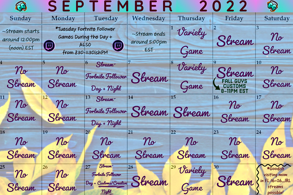 Stream Stream Stream Stream Stream Stream Stream Stream S E P T E M B E R 2 0 2 2 Variety Game Variety Game No Stream No Stream No Stream No Stream No Stream No Stream No Stream No Stream No Stream No Stream No Stream No Stream No Stream No Stream No Stream No Stream No Stream Variety Game Stream- Fortnite Follower Day + Night Stream- Fortnite Follower Day + Night Fall Guys Customs 8-11pm EST ~Stream ends around 5:00pm EST ~Stream starts around 12:00pm (noon) EST Stream- Fortnite Follower Day + Customs/Creative Night *Tuesday Fortnite Follower Games During the Day + ALSO from 830-1130ishPM *Goodish visiting mom in FL 16-26...IRL streams possible!