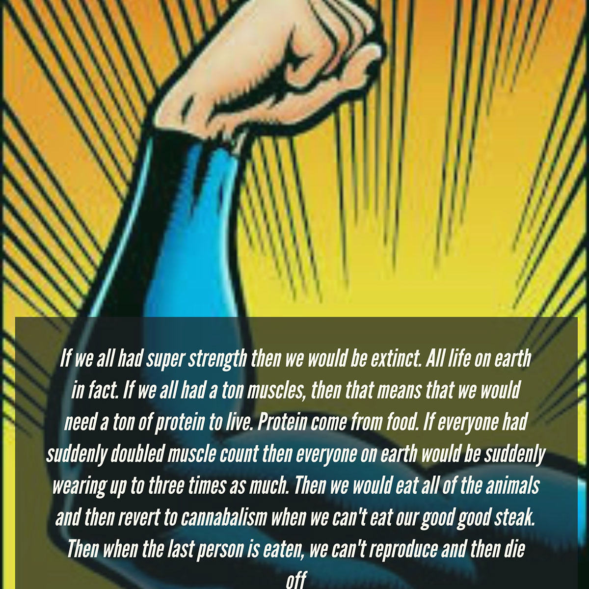 If we all had super strength then we would be extinct. All life on earth in fact. If we all had a ton muscles, then that means that we would need a ton of protein to live. Protein come from food. If everyone had suddenly doubled muscle count then everyone on earth would be suddenly wearing up to three times as much. Then we would eat all of the animals and then revert to cannabalism when we can't eat our good good steak. Then when the last person is eaten, we can't reproduce and then die off