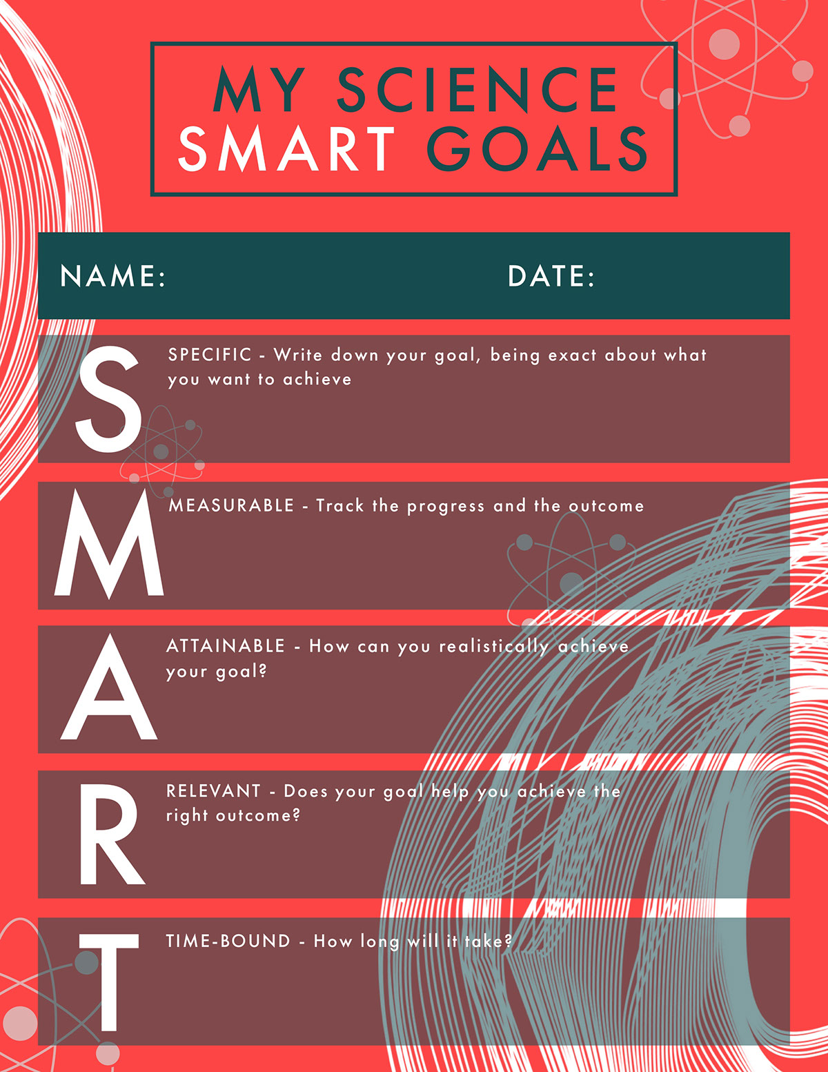 SMART Science Goals M A S R T MY SCIENCE SMART GOALS NAME: DATE: ATTAINABLE - How can you realistically achieve your goal? RELEVANT - Does your goal help you achieve the right outcome? TIME-BOUND - How long will it take? MEASURABLE - Track the progress and the outcome SPECIFIC - Write down your goal, being exact about what you want to achieve
