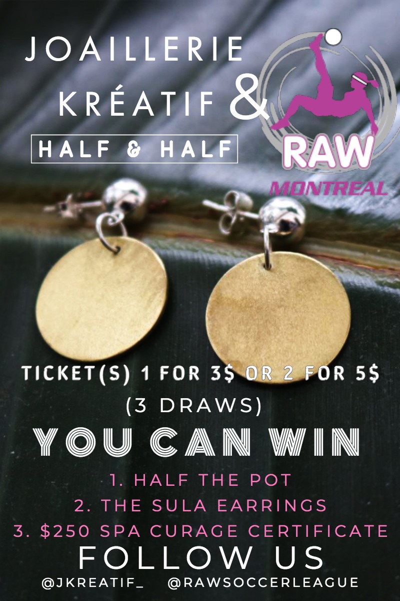 & &<P>YOU CAN WIN<P>FOLLOW US<P>JOAILLERIE KRÃ?ATIF<P>HALF & HALF <P>(3 DRAWS)<P>TICKET(S) 1 FOR 3$ OR 2 FOR 5$<P>1. HALF THE POT<BR>2. THE SULA EARRINGS<BR>3. $250 SPA CURAGE CERTIFICATE<P>@RAWSOCCERLEAGUE<P>@JKREATIF_