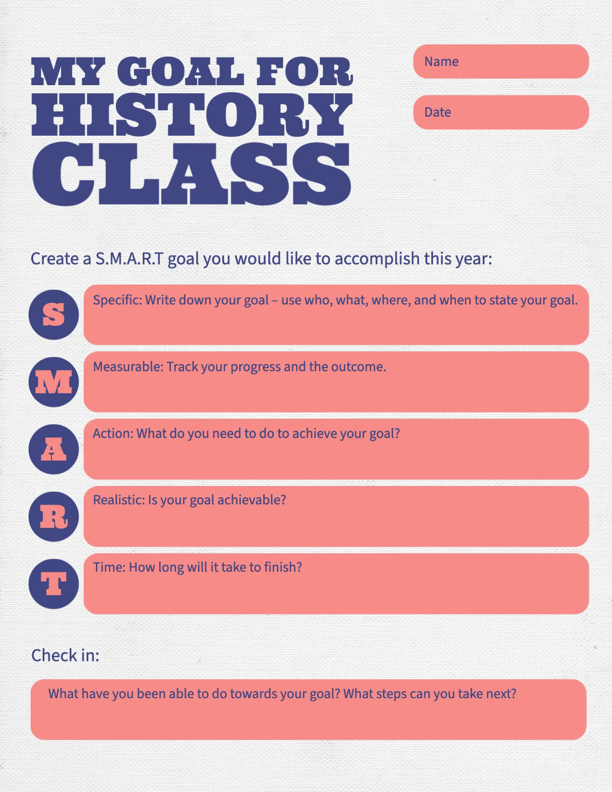 Red Blue SMART Goal Setting Academic Personal Student Worksheet My Goal For History class M R T A S Check in: Create a S.M.A.R.T goal you would like to accomplish this year: Name What have you been able to do towards your goal? What steps can you take next? Measurable: Track your progress and the outcome. Specific: Write down your goal – use who, what, where, and when to state your goal. Action: What do you need to do to achieve your goal? Date Realistic: Is your goal achievable? Time: How long will it take to finish?