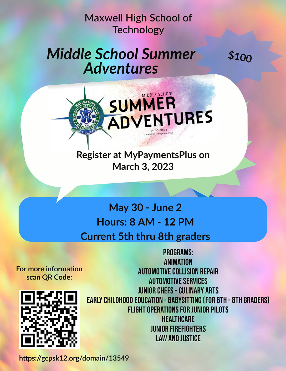 Middle School Summer Adventures Middle School Summer Adventures $100 Maxwell High School of Technology May 30 - June 2 Hours: 8 AM - 12 PM Current 5th thru 8th graders Register at MyPaymentsPlus on March 3, 2023 https://gcpsk12.org/domain/13549 Programs: Animation Automotive Collision Repair Automotive Services Junior Chefs - Culinary Arts Early Childhood Education - Babysitting (for 6th - 8th graders) Flight Operations for Junior Pilots Healthcare Junior Firefighters Law and Justice For more information scan QR Code: