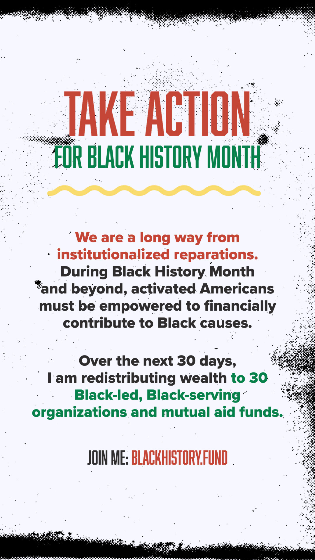 blackhistory.fund TAKE ACTION FOR BLACK HISTORY MONTH JOIN ME: BLACKHISTORY.FUND We are a long way from institutionalized reparations. During Black History Month and beyond, activated Americans must be empowered to financially contribute to Black causes. Over the next 30 days, I am redistributing wealth to 30 Black-led, Black-serving organizations and mutual aid funds.