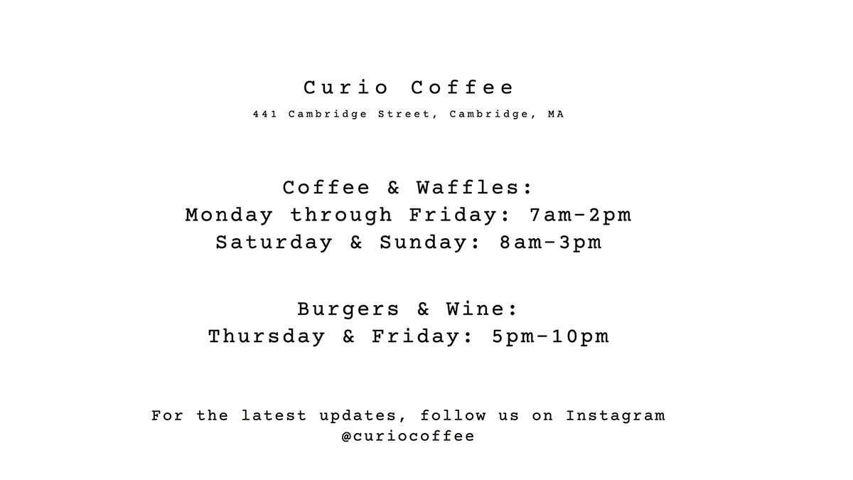 Curio Coffee Curio Coffee Coffee & Waffles: Monday through Friday: 7am-2pm Saturday & Sunday: 8am-3pm Burgers & Wine: Thursday & Friday: 5pm-10pm For the latest updates, follow us on Instagram @curiocoffee 441 Cambridge Street, Cambridge, MA