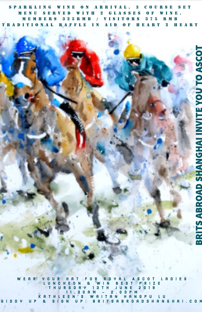 BRITS ABROAD SHANGHAI INVITE YOU TO ASCOT BRITS ABROAD SHANGHAI INVITE YOU TO ASCOT<P>SPARKLING WINE ON ARRIVAL. 3 COURSE SET MENU SERVED WITH 2 GLASSES OF WINE. <BR>MEMBERS 325RMB / VISITORS 375 RMB<BR>TRADITIONAL RAFFLE IN AID OF HEART 2 HEART<P>Wear your hat for Royal Ascot Ladies Luncheon & win best prize<BR>Thursday 13th June 2019<BR>11.30am - 2.00pm
Kathleenâs Waitan Hangpu Lu
Giddy up & Sign up: britsabroadshanghai.com