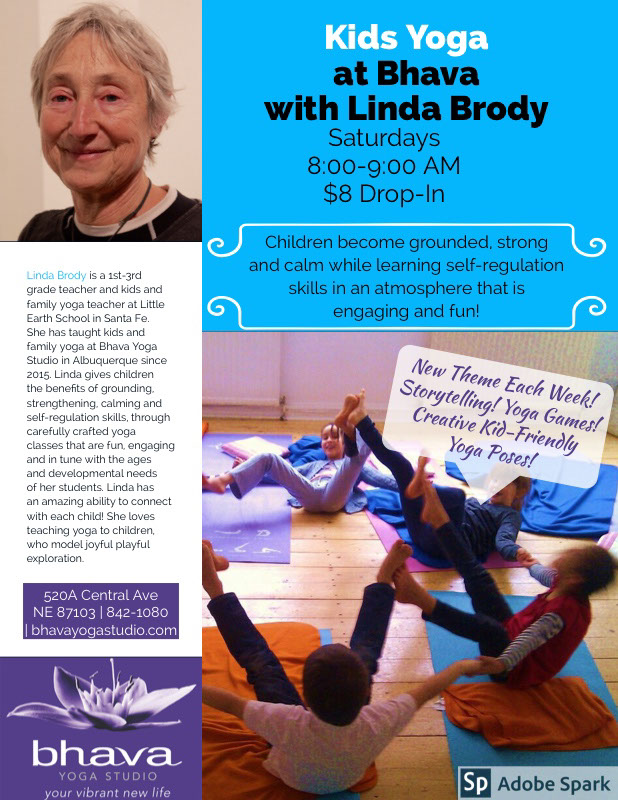 Kids Yoga <BR>at Bhava<BR>with Linda Brody Kids Yoga <BR>at Bhava<BR>with Linda Brody<P>New Theme Each Week!<BR>Storytelling! Yoga Games! Creative Kid-Friendly Yoga Poses!<P>Saturdays 8:00-9:00 AM<BR>$8 Drop-In  <BR>
<P>Children become  grounded, strong and calm while learning self-regulation skills in an atmosphere that is engaging and fun!<BR><P>520A Central Ave NE 87103 | 842-1080 | bhavayogastudio.com<P>Linda Brody is a 1st-3rd grade teacher and  kids and family yoga teacher at Little Earth School in Santa Fe. She has taught kids and family yoga at Bhava Yoga Studio in Albuquerque since 2015.  Linda gives children the benefits of  grounding, strengthening, calming and self-regulation skills,    through carefully crafted yoga classes that are fun, engaging and in tune with the ages and developmental needs of her students. Linda has an amazing ability to connect with each child! She loves teaching yoga to children, who model joyful playful exploration.