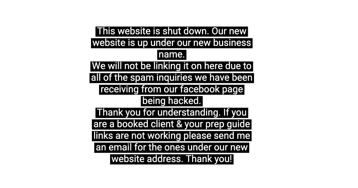 This website is shut down. Our new website is up under our new business name. We will not be linking it on here due to all of the spam inquiries we have been receiving from our facebook page being hacked. Thank you for understanding. If you are a booked client & your prep guide links are not working please send me an email for the ones under our new website address. Thank you! This website is shut down. Our new website is up under our new business name. We will not be linking it on here due to all of the spam inquiries we have been receiving from our facebook page being hacked. Thank you for understanding. If you are a booked client & your prep guide links are not working please send me an email for the ones under our new website address. Thank you!