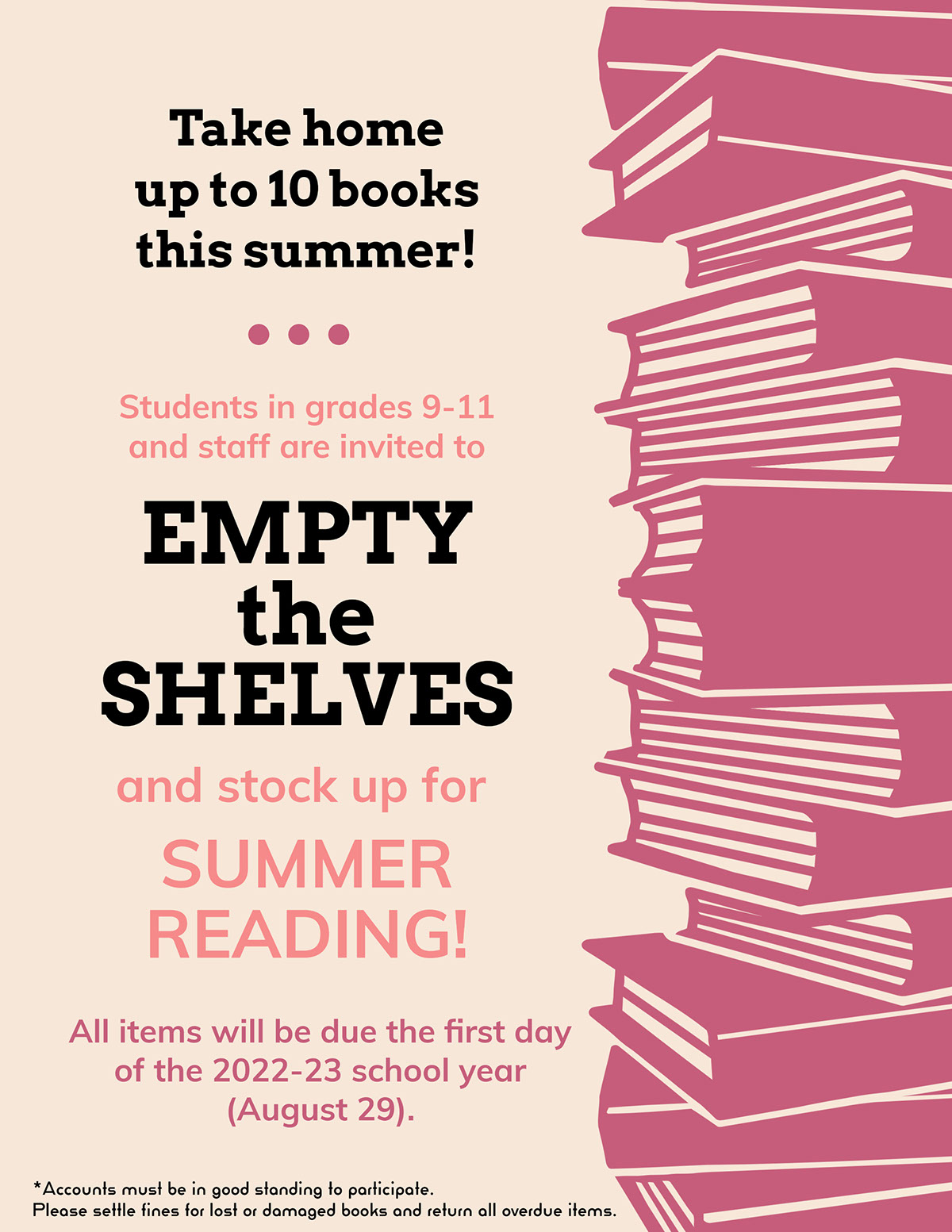 EMPTY the SHELVES EMPTY the SHELVES SUMMER READING! Take home up to 10 books this summer! and stock up for Students in grades 9-11 and staff are invited to All items will be due the first day of the 2022-23 school year (August 29). *Accounts must be in good standing to participate. Please settle fines for lost or damaged books and return all overdue items.