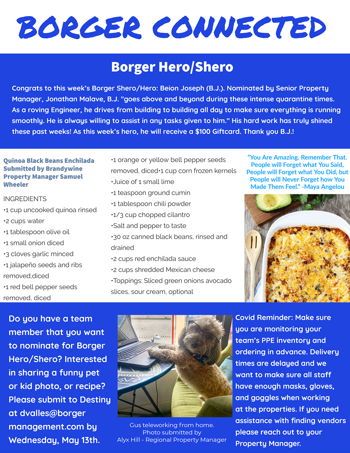 Borger Connected Borger Connected Borger Hero/Shero Do you have a team member that you want to nominate for Borger Hero/Shero? Interested in sharing a funny pet or kid photo, or recipe? Please submit to Destiny at dvalles@borger management.com by Wednesday, May 13th. Covid Reminder: Make sure you are monitoring your team’s PPE inventory and ordering in advance. Delivery times are delayed and we want to make sure all staff have enough masks, gloves, and goggles when working at the properties. If you need assistance with finding vendors please reach out to your Property Manager. Congrats to this week’s Borger Shero/Hero: Beion Joseph (B.J.). Nominated by Senior Property Manager, Jonathan Malave, B.J. "goes above and beyond during these intense quarantine times. As a roving Engineer, he drives from building to building all day to make sure everything is running smoothly. He is always willing to assist in any tasks given to him.” His hard work has truly shined these past weeks! As this week’s hero, he will receive a $100 Giftcard. Thank you B.J.! •1 orange or yellow bell pepper seeds removed, diced•1 cup corn frozen kernels •Juice of 1 small lime •1 teaspoon ground cumin •1 tablespoon chili powder •1/3 cup chopped cilantro •Salt and pepper to taste •30 oz canned black beans, rinsed and drained •2 cups red enchilada sauce •2 cups shredded Mexican cheese •Toppings: Sliced green onions avocado slices, sour cream, optional Quinoa Black Beans Enchilada Submitted by Brandywine Property Manager Samuel Wheeler INGREDIENTS •1 cup uncooked quinoa rinsed •2 cups water •1 tablespoon olive oil •1 small onion diced •3 cloves garlic minced •1 jalapeño seeds and ribs removed,diced •1 red bell pepper seeds removed, diced “You Are Amazing. Remember That. People will Forget what You Said, People will Forget what You Did, but People will Never Forget how You Made Them Feel.” -Maya Angelou Gus teleworking from home. Photo submitted by Alyx Hill - Regional Property Manager