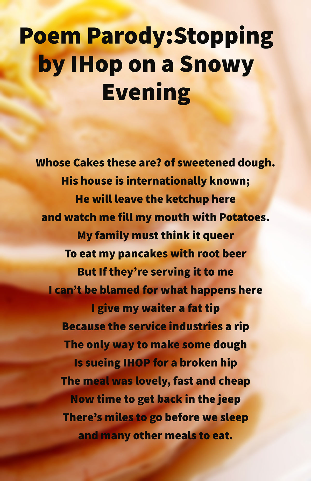 Poem Parody:Stopping by IHop on a Snowy Evening Poem Parody:Stopping by IHop on a Snowy Evening Whose Cakes these are? of sweetened dough.    His house is internationally known;    He will leave the ketchup here    and watch me fill my mouth with Potatoes.    My family must think it queer    To eat my pancakes with root beer  But If they’re serving it to me  I can’t be blamed for what happens here   I give my waiter a fat tip    Because the service industries a rip  The only way to make some dough Is sueing IHOP for a broken hip   The meal was lovely, fast and cheap    Now time to get back in the jeep There’s miles to go before we sleep    and many other meals to eat.