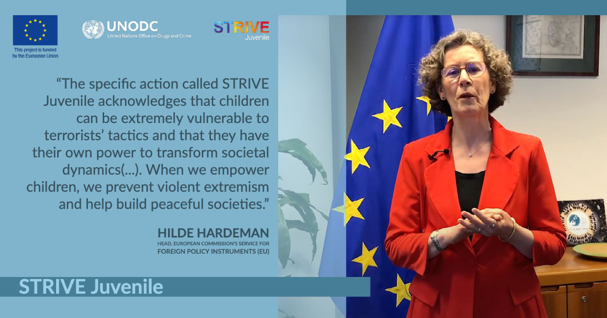 STRIVE Juvenile STRIVE Juvenile “The specific action called STRIVE Juvenile acknowledges that children can be extremely vulnerable to terrorists’ tactics and that they have their own power to transform societal dynamics(...). When we empower children, we prevent violent extremism and help build peaceful societies.” Hilde Hardeman Head, European Commission’s Service for Foreign Policy Instruments (EU)