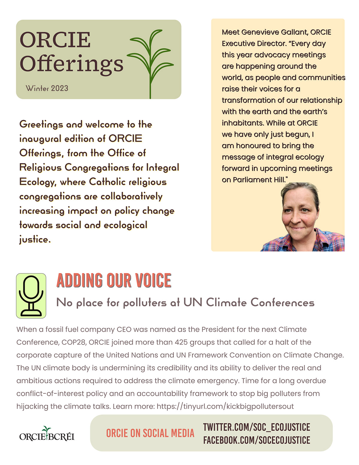 ORCIE Offerings ORCIE Offerings Adding our voice No place for polluters at UN Climate Conferences ORCIE on Social media Greetings and welcome to the inaugural edition of ORCIE Offerings, from the Office of Religious Congregations for Integral Ecology, where Catholic religious congregations are collaboratively increasing impact on policy change towards social and ecological justice. twitter.com/soc_ecojustice facebook.com/socecojustice Winter 2023 When a fossil fuel company CEO was named as the President for the next Climate Conference, COP28, ORCIE joined more than 425 groups that called for a halt of the corporate capture of the United Nations and UN Framework Convention on Climate Change. The UN climate body is undermining its credibility and its ability to deliver the real and ambitious actions required to address the climate emergency. Time for a long overdue conflict-of-interest policy and an accountability framework to stop big polluters from hijacking the climate talks. Learn more: https://tinyurl.com/kickbigpollutersout Meet Genevieve Gallant, ORCIE Executive Director. “Every day this year advocacy meetings are happening around the world, as people and communities raise their voices for a transformation of our relationship with the earth and the earth’s inhabitants. While at ORCIE we have only just begun, I am honoured to bring the message of integral ecology forward in upcoming meetings on Parliament Hill."