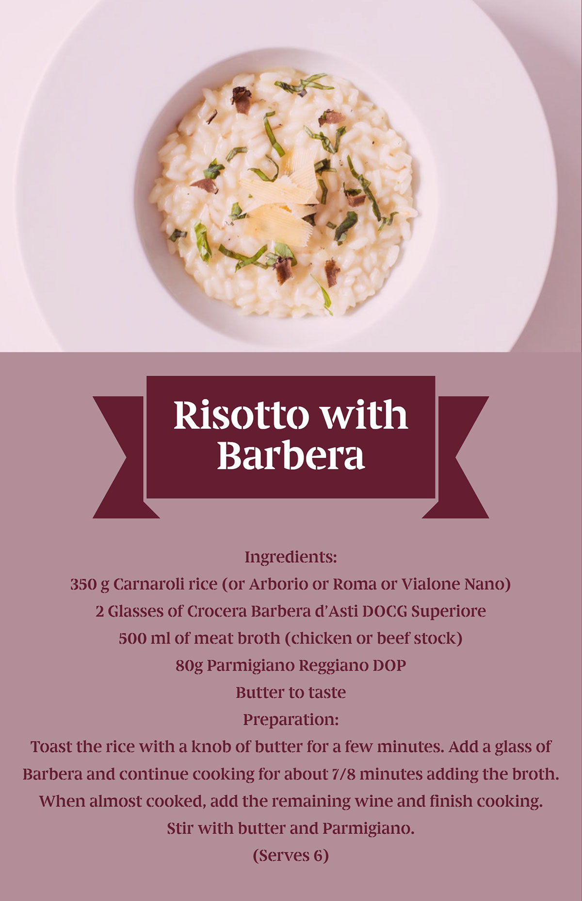 Risotto with Barbera Risotto with Barbera<P>Ingredients:<BR>350 g Carnaroli rice (or Arborio or Roma or Vialone Nano)<BR>2 Glasses of Crocera Barbera d’Asti DOCG Superiore
500 ml of meat broth (chicken or beef stock)
80g Parmigiano Reggiano DOP
Butter to taste

Preparation:
Toast the rice with a knob of butter for a few minutes. Add a glass of Barbera and continue cooking for about 7/8 minutes adding the broth. When almost cooked, add the remaining wine and finish cooking. Stir with butter and Parmigiano.
(Serves 6)
