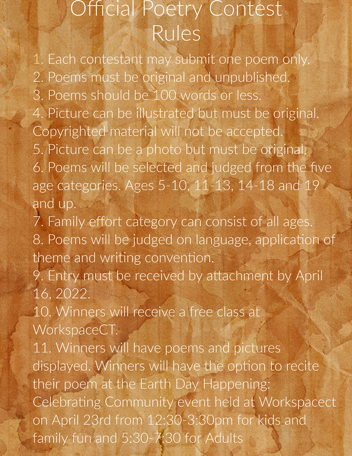 Official Poetry Contest Rules Official Poetry Contest Rules 1. Each contestant may submit one poem only. 2. Poems must be original and unpublished. 3. Poems should be 100 words or less. 4. Picture can be illustrated but must be original. Copyrighted material will not be accepted. 5. Picture can be a photo but must be original. 6. Poems will be selected and judged from the five age categories. Ages 5-10, 11-13, 14-18 and 19 and up. 7. Family effort category can consist of all ages. 8. Poems will be judged on language, application of theme and writing convention. 9. Entry must be received by attachment by April 16, 2022. 10. Winners will receive a free class at WorkspaceCT. 11. Winners will have poems and pictures displayed. Winners will have the option to recite their poem at the Earth Day Happening: Celebrating Community event held at Workspacect on April 23rd from 12:30-3:30pm for kids and family fun and 5:30-7:30 for Adults