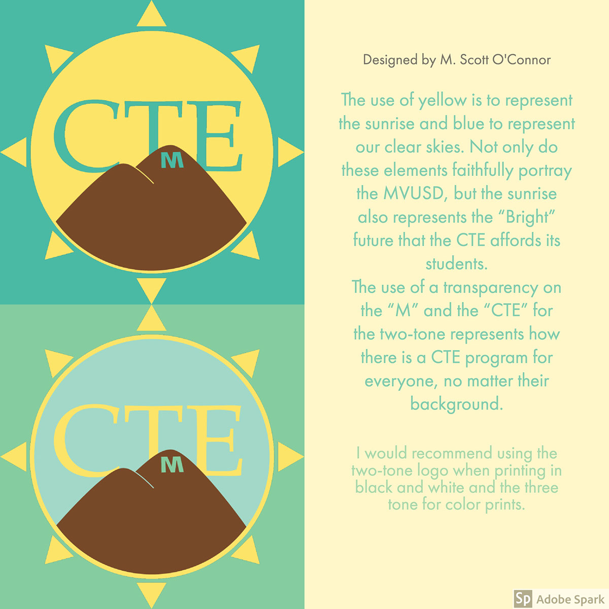 The use of yellow is to represent the sunrise and blue to represent our clear skies. Not only do these elements faithfully portray the MVUSD, but the sunrise also represents the “Bright” future that the CTE affords its students. The use of a transparency on the “M” and the “CTE” for the two-tone represents how there is a CTE program for everyone, no matter their background.