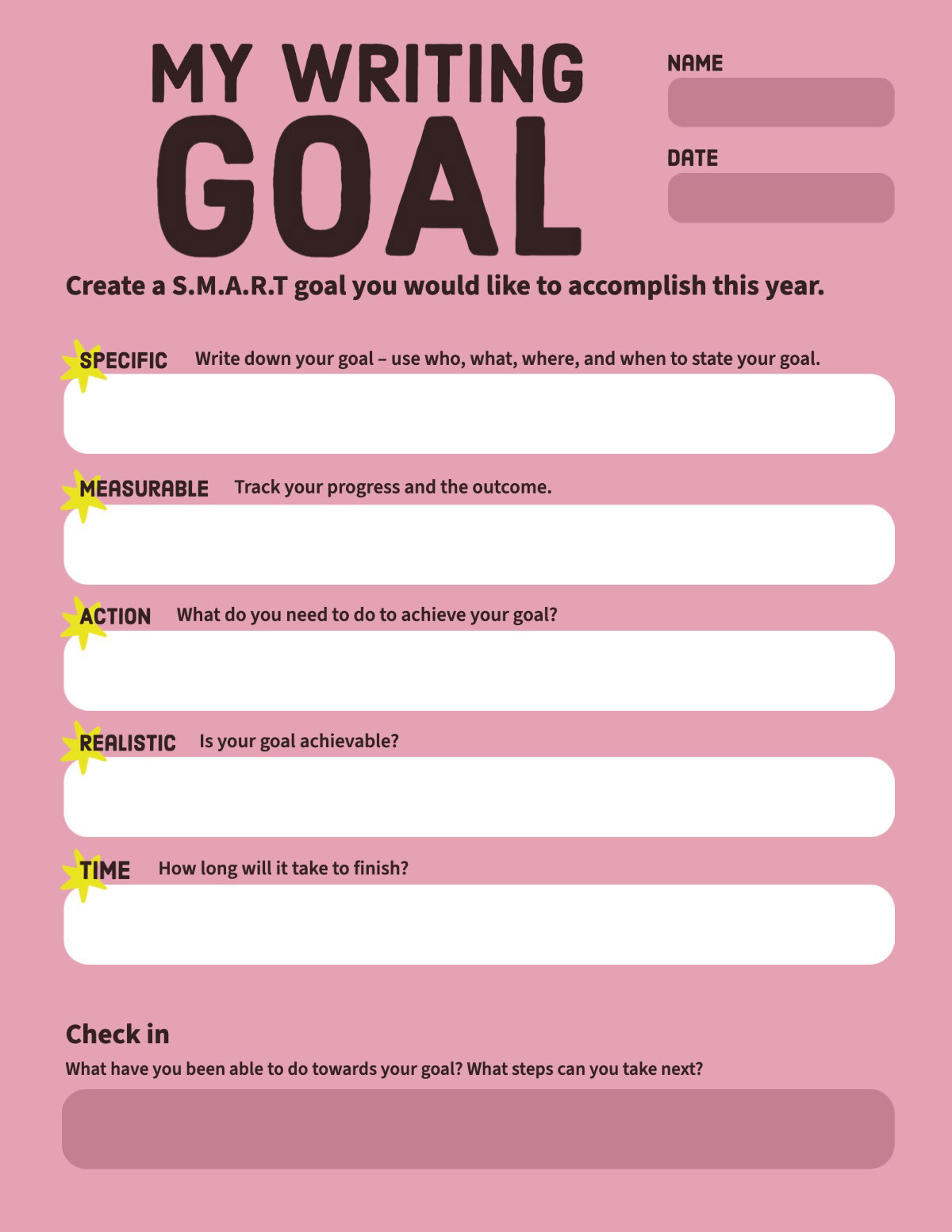PinkSMART Elementary Middle High School Goal Setting Academic and Personal Student Worksheet My Writing Goal Time Check in Date Measurable Create a S.M.A.R.T goal you would like to accomplish this year. Action Name Specific Realistic Track your progress and the outcome. Write down your goal – use who, what, where, and when to state your goal. What do you need to do to achieve your goal? Is your goal achievable? What have you been able to do towards your goal? What steps can you take next? How long will it take to finish?