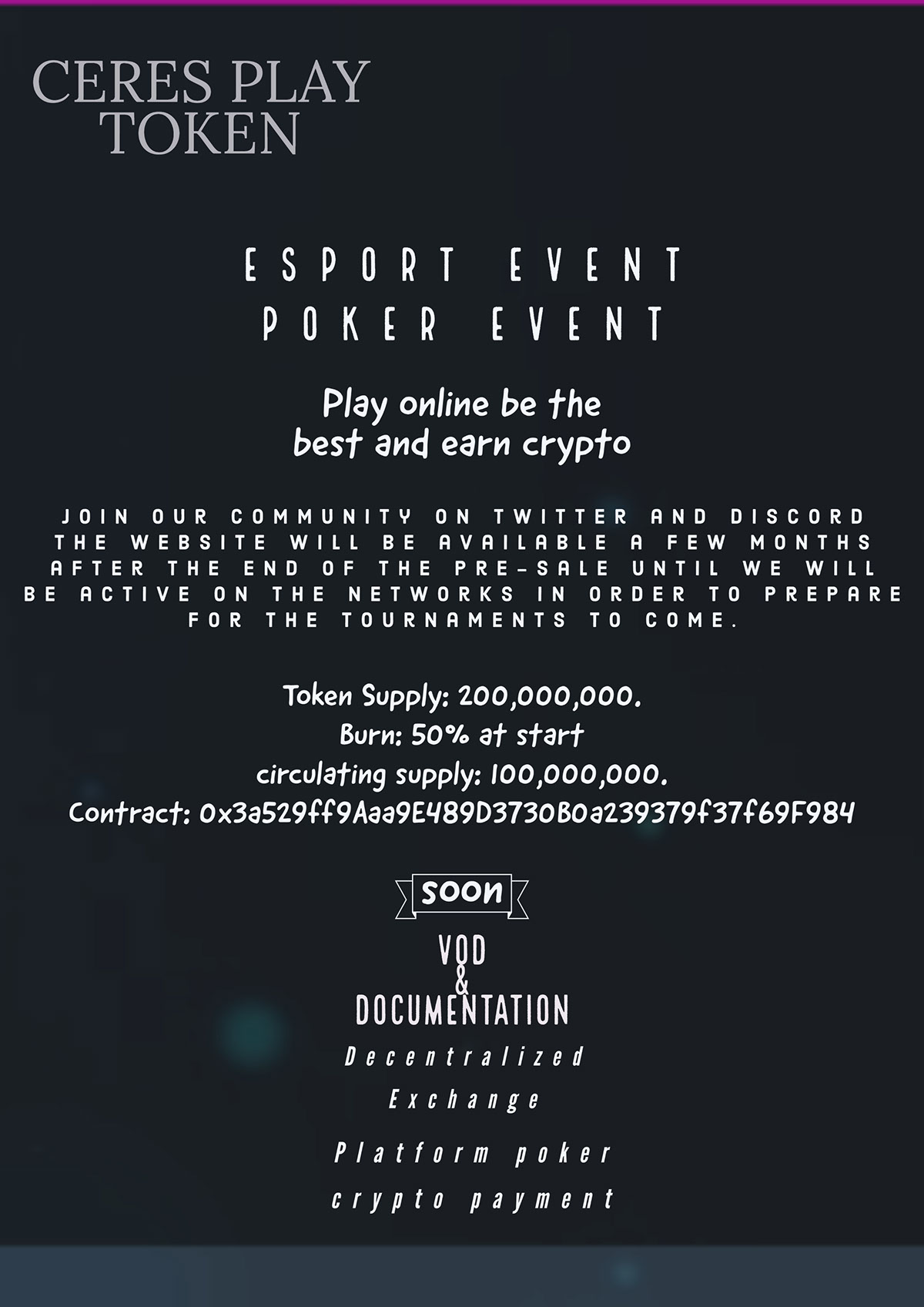 CERES PLAY TOKEN CERES PLAY TOKEN Esport Event Poker Event soon VOD & Documentation Play online be the best and earn crypto Platform poker crypto payment Decentralized Exchange Token Supply:                         200,000,000. Burn: 50% at start circulating supply:             100,000,000. ​ Contract:  0x3a529ff9Aaa9E489D3730B0a239379f37f69F984 Join our community on twitter and discord the website will be available a few months after the end of the pre-sale until we will be active on the networks in order to prepare for the tournaments to come.