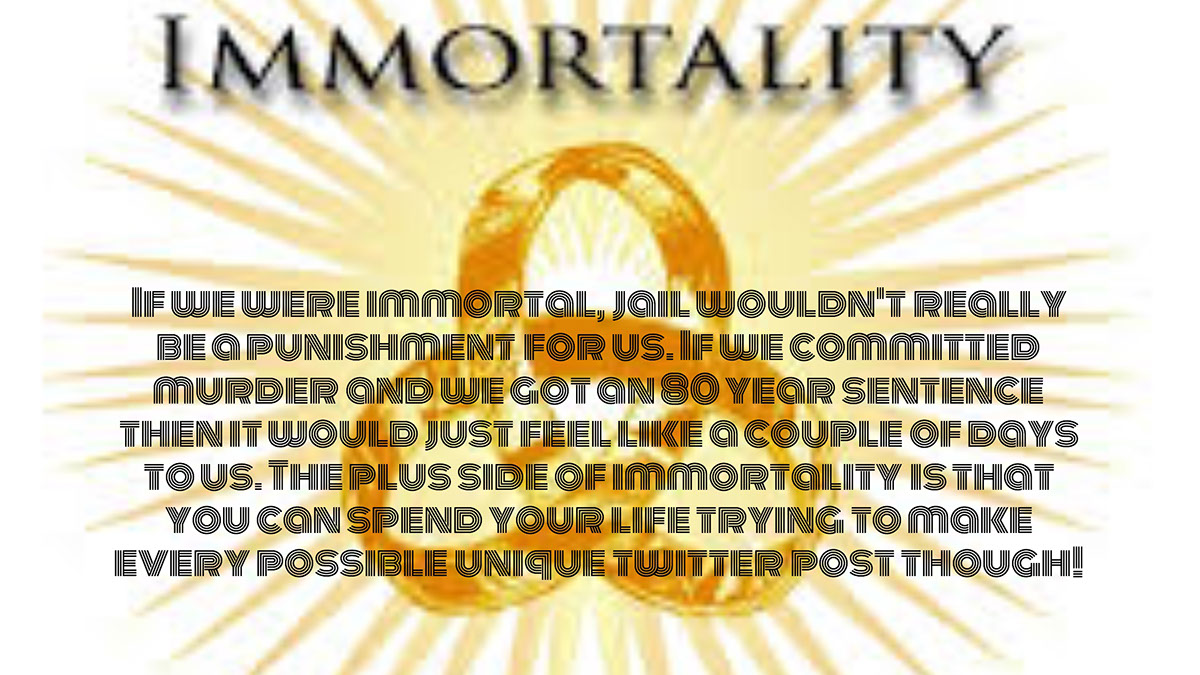 If we were immortal, jail wouldn't really be a punishment for us. If we committed murder and we got an 80 year sentence then it would just feel like a couple of days to us. The plus side of immortality is that you can spend your life trying to make every possible unique twitter post though!