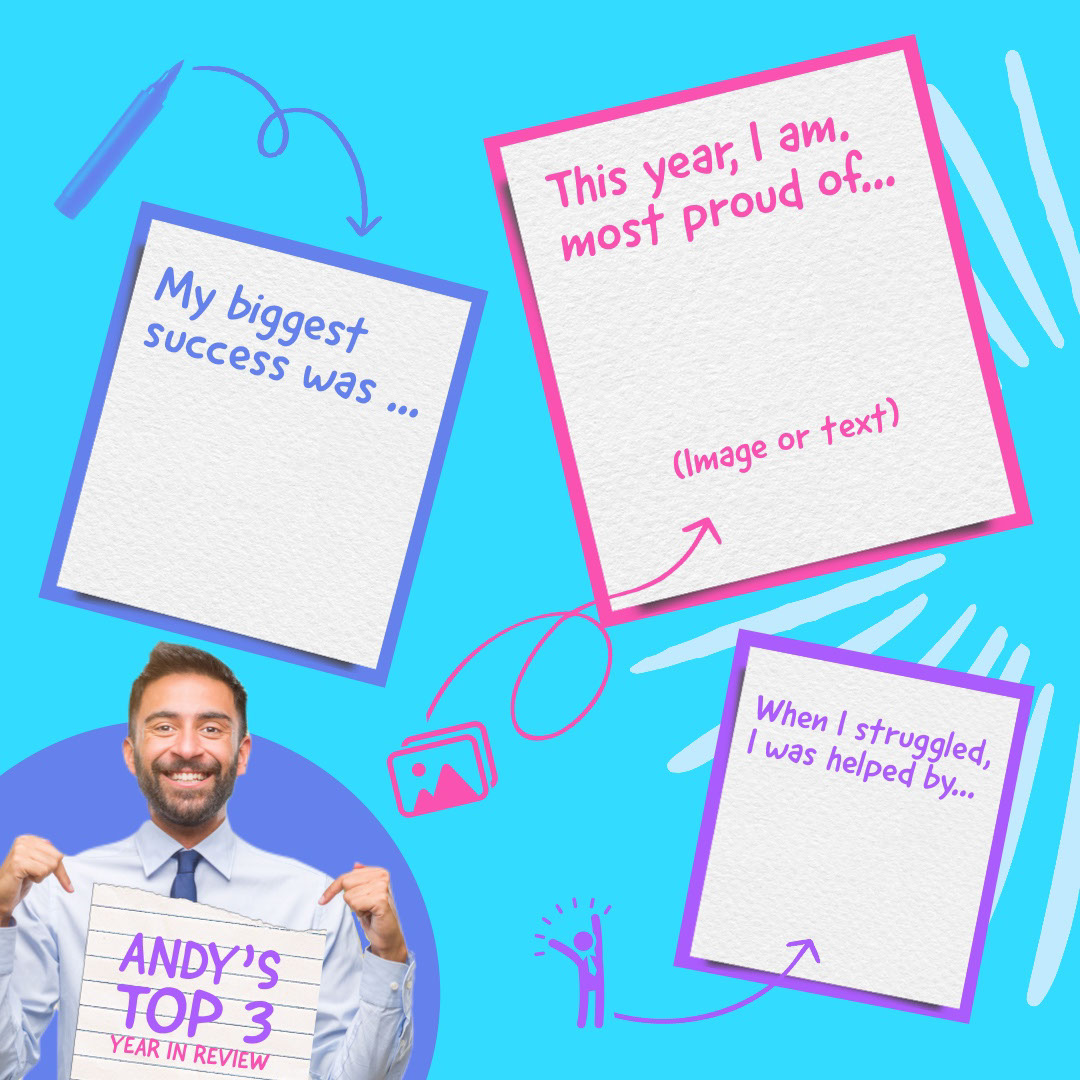 My biggest success was ... My biggest success was ... This year, I am. most proud of... Andy’s Top 3 Year in Review (Image or text) When I struggled, I was helped by...