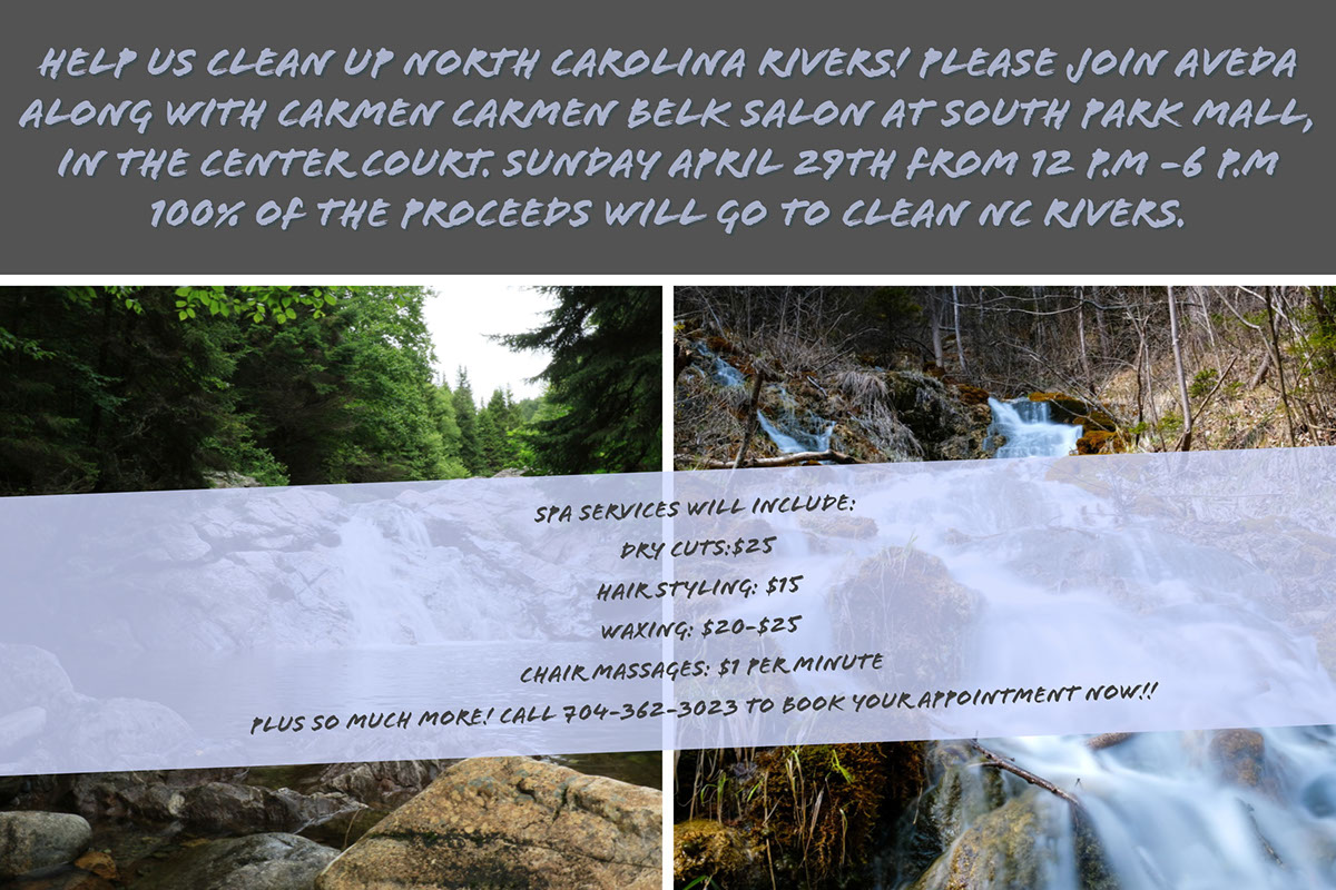 Help us clean up North Carolina Rivers! Please join Aveda along with Carmen Carmen Belk Salon at South Park Mall, in the center court. Sunday April 29th from 12 P.m -6 P.M 100% of the proceeds will go to clean NC rivers.  Help us clean up North Carolina Rivers! Please join Aveda along with Carmen Carmen Belk Salon at South Park Mall, in the center court. Sunday April 29th from 12 P.m -6 P.M 100% of the proceeds will go to clean NC rivers.  
Spa services will include: Dry cuts:$25
Hair styling: $15
Waxing: $20-$25
Chair massages: $1 per minute
Plus so much more! Call 704-362-3023 to book your appointment now!!
