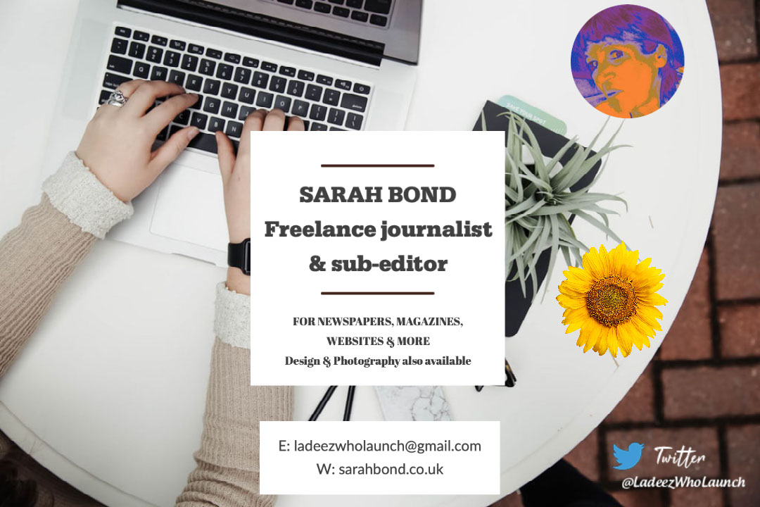 SARAH BOND Freelance journalist & sub-editor SARAH BOND Freelance journalist & sub-editor E: ladeezwholaunch@gmail.com W: sarahbond.co.uk FOR NEWSPAPERS, MAGAZINES, WEBSITES & MORE Design & Photography also available