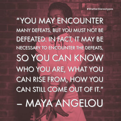“You may encounter many defeats, but you must not be defeated. In fact, it may be necessary to encounter the defeats, so you can know who you are, what you can rise from, how you can still come out of it.” – Maya Angelou