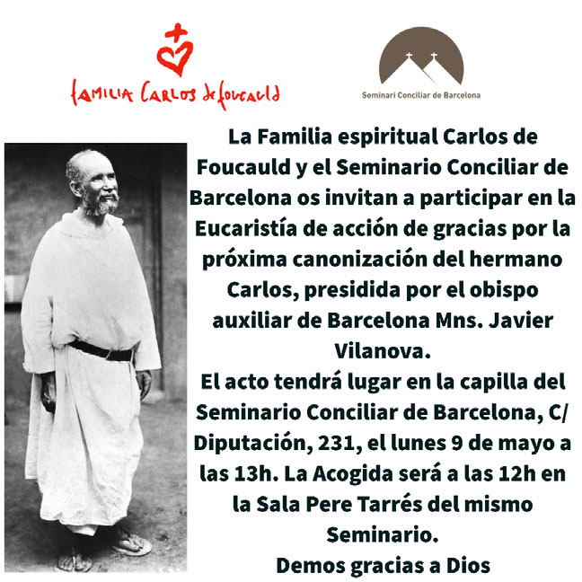 La Familia espiritual Carlos de Foucauld y el Seminario Conciliar de Barcelona os invitan a participar en la Eucaristía de acción de gracias por la próxima canonización del hermano Carlos, presidida por el obispo auxiliar de Barcelona Mns. Javier Vilanova. El acto tendrá lugar en la capilla del Seminario Conciliar de Barcelona, C/ Diputación, 231, el lunes 9 de mayo a las 13h. La Acogida será a las 12h en la Sala Pere Tarrés del mismo Seminario. Demos gracias a Dios