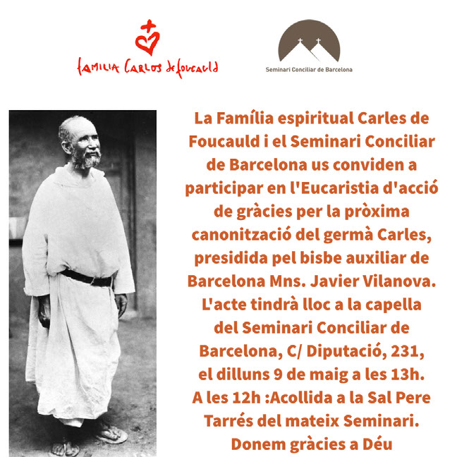 La Família espiritual Carles de Foucauld i el Seminari Conciliar de Barcelona us conviden a participar en l'Eucaristia d'acció de gràcies per la pròxima canonització del germà Carles, presidida pel bisbe auxiliar de Barcelona Mns. Javier Vilanova. L'acte tindrà lloc a la capella del Seminari Conciliar de Barcelona, C/ Diputació, 231, el dilluns 9 de maig a les 13h. A les 12h :Acollida a la Sal Pere Tarrés del mateix Seminari. Donem gràcies a Déu